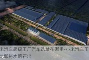 小米汽车超级工厂汽车选址在哪里-小米汽车工厂选址地即将水落石出