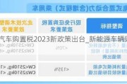 新能源汽车购置税2023新政策出台_新能源车辆购置税2021