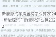 新能源汽车购置税怎么算2024-新能源汽车购置税怎么算2022