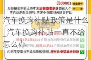 汽车换购补贴政策是什么_汽车换购补贴一直不给怎么办