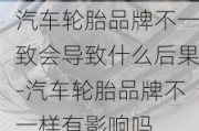 汽车轮胎品牌不一致会导致什么后果-汽车轮胎品牌不一样有影响吗