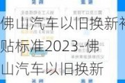 佛山汽车以旧换新补贴标准2023-佛山汽车以旧换新