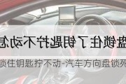 车方向盘锁住钥匙拧不动-汽车方向盘锁死钥匙扭不动