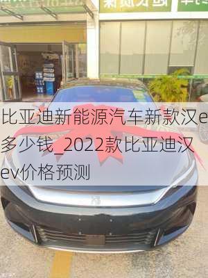 比亚迪新能源汽车新款汉ev多少钱_2022款比亚迪汉ev价格预测