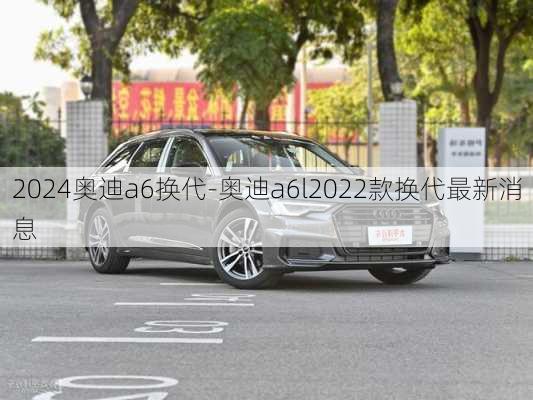 2024奥迪a6换代-奥迪a6l2022款换代最新消息