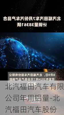 北汽福田汽车有限公司年用铝量-北汽福田汽车股份