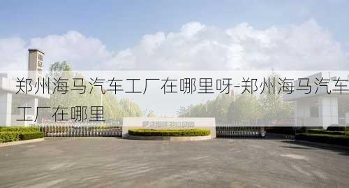 郑州海马汽车工厂在哪里呀-郑州海马汽车工厂在哪里