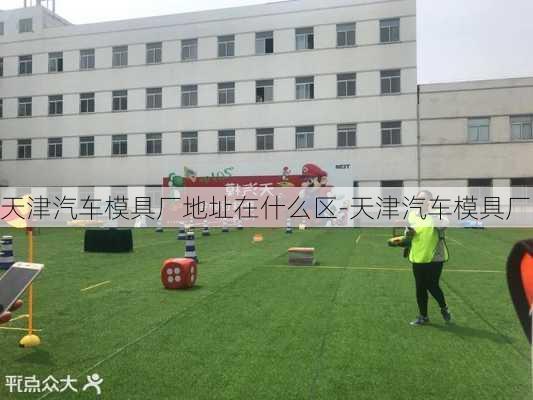 天津汽车模具厂地址在什么区-天津汽车模具厂